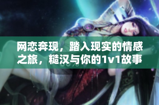 网恋奔现，踏入现实的情感之旅，糙汉与你的1v1故事