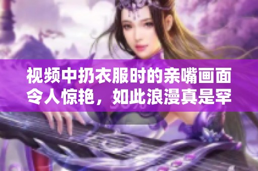 视频中扔衣服时的亲嘴画面令人惊艳，如此浪漫真是罕见捕捉瞬间