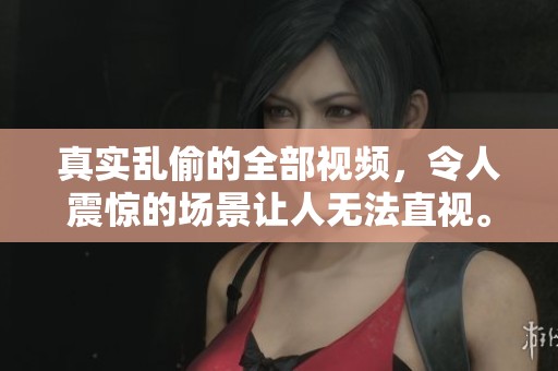 真实乱偷的全部视频，令人震惊的场景让人无法直视。