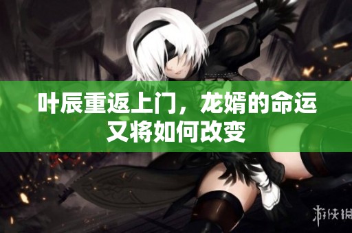 叶辰重返上门，龙婿的命运又将如何改变