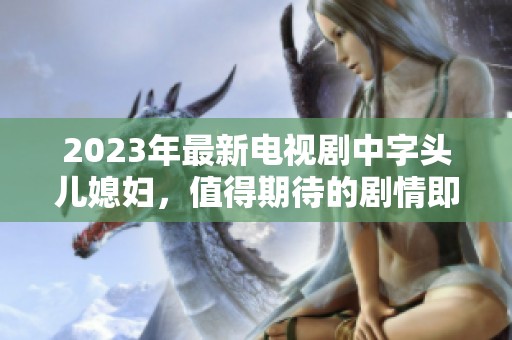 2023年最新电视剧中字头儿媳妇，值得期待的剧情即将上线！
