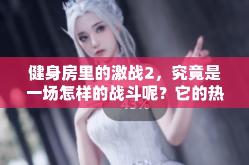 健身房里的激战2，究竟是一场怎样的战斗呢？它的热度为何如此火爆呢？