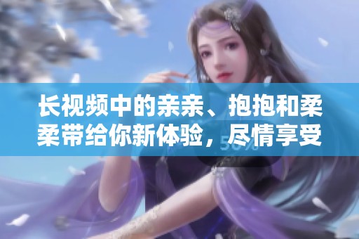 长视频中的亲亲、抱抱和柔柔带给你新体验，尽情享受这些温馨瞬间吧