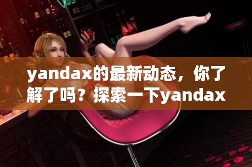yandax的最新动态，你了解了吗？探索一下yandax背后的故事与未来方向。
