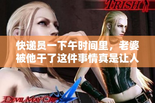 快递员一下午时间里，老婆被他干了这件事情真是让人意外