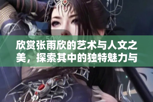 欣赏张雨欣的艺术与人文之美，探索其中的独特魅力与深刻内涵