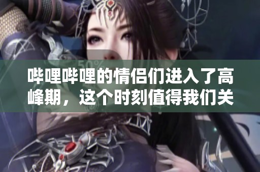 哔哩哔哩的情侣们进入了高峰期，这个时刻值得我们关注与思考