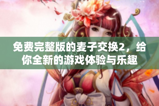 免费完整版的麦子交换2，给你全新的游戏体验与乐趣