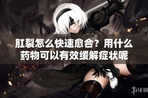 肛裂怎么快速愈合？用什么药物可以有效缓解症状呢