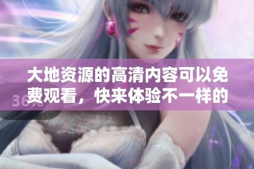 大地资源的高清内容可以免费观看，快来体验不一样的视觉盛宴吧