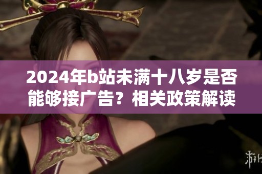 2024年b站未满十八岁是否能够接广告？相关政策解读与影响分析