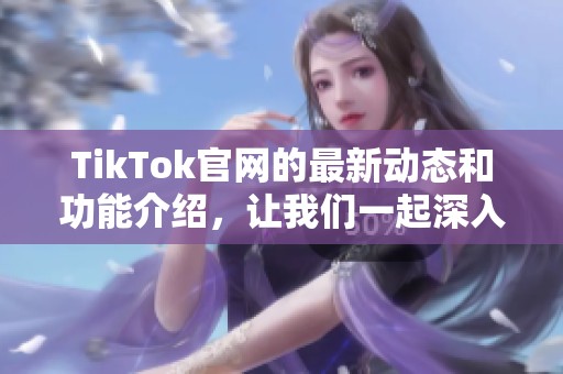 TikTok官网的最新动态和功能介绍，让我们一起深入了解这个平台的魅力所在
