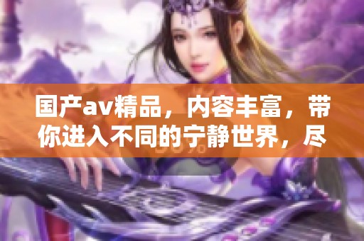 国产**精品，内容丰富，带你进入不同的宁静世界，尽情享受其中。