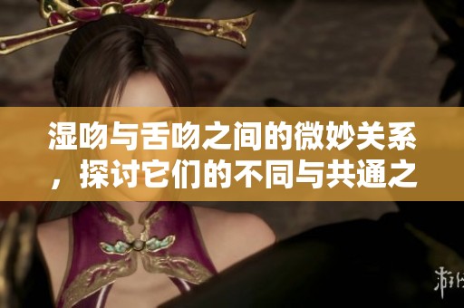湿吻与舌吻之间的微妙关系，探讨它们的不同与共通之处