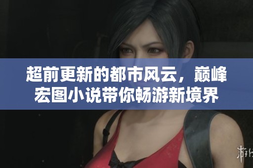 超前更新的都市风云，巅峰宏图小说带你畅游新境界