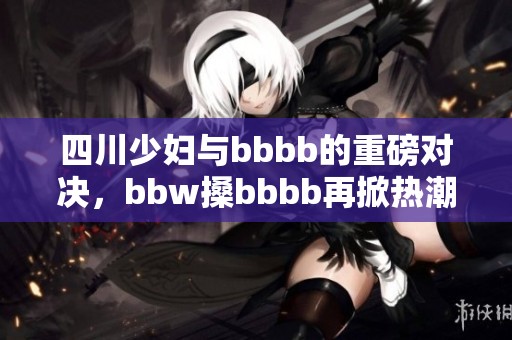 四川少妇与bbbb的重磅对决，bbw搡bbbb再掀热潮