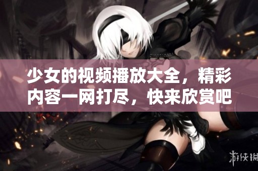 少女的视频播放大全，精彩内容一网打尽，快来欣赏吧！