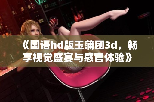 《国语hd版玉蒲团**，畅享视觉盛宴与感官体验》
