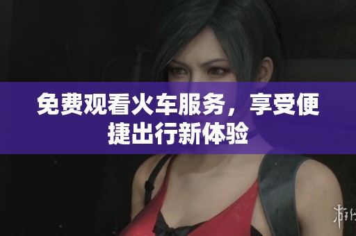 免费观看火车服务，享受便捷出行新体验