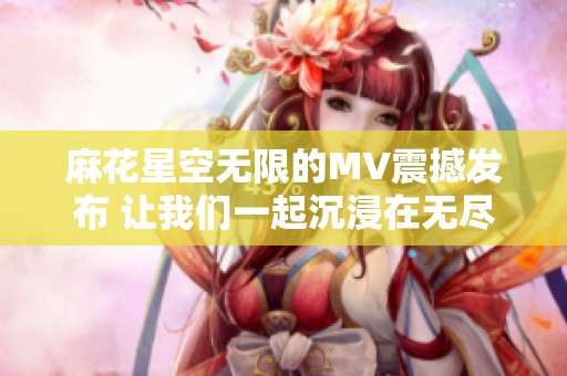 麻花星空无限的MV震撼发布 让我们一起沉浸在无尽的宇宙中