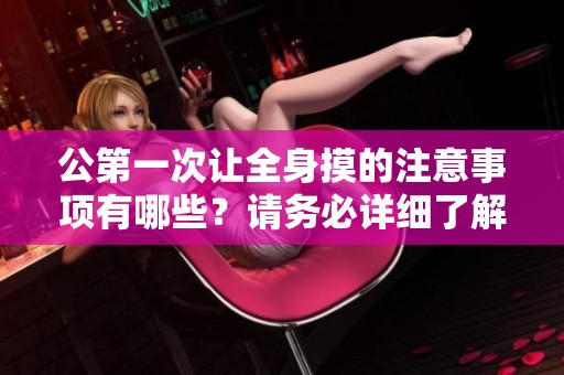 公第一次让全身摸的注意事项有哪些？请务必详细了解这些重要信息！