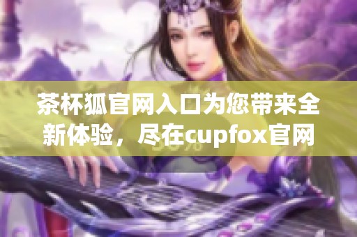 茶杯狐官网入口为您带来全新体验，尽在cupfox官网展示之中