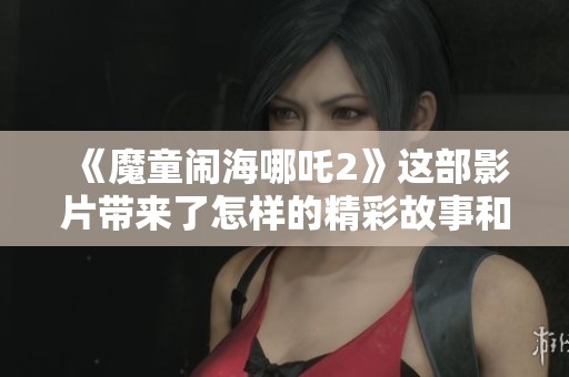 《魔童闹海哪吒2》这部影片带来了怎样的精彩故事和观影体验呢