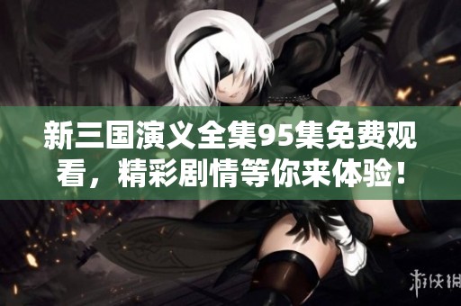新三国演义全集95集免费观看，精彩剧情等你来体验！
