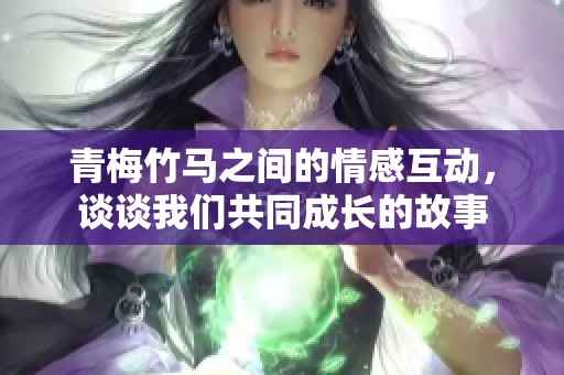 青梅竹马之间的情感互动，谈谈我们共同成长的故事