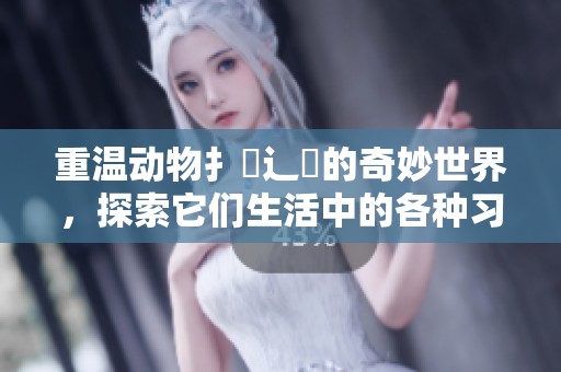 重温动物扌喿辶畐的奇妙世界，探索它们生活中的各种习性与行为
