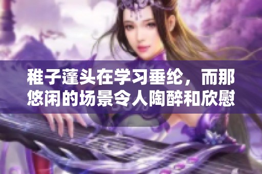 稚子蓬头在学习垂纶，而那悠闲的场景令人陶醉和欣慰