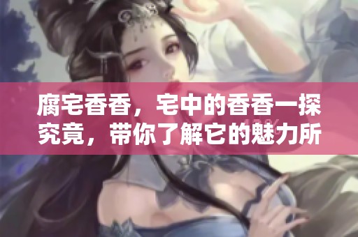 腐宅香香，宅中的香香一探究竟，带你了解它的魅力所在