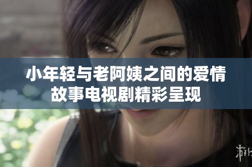 小年轻与老阿姨之间的爱情故事电视剧精彩呈现
