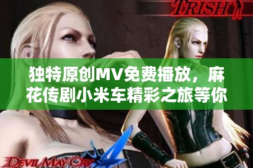 独特原创MV免费播放，麻花传剧小米车精彩之旅等你来体验