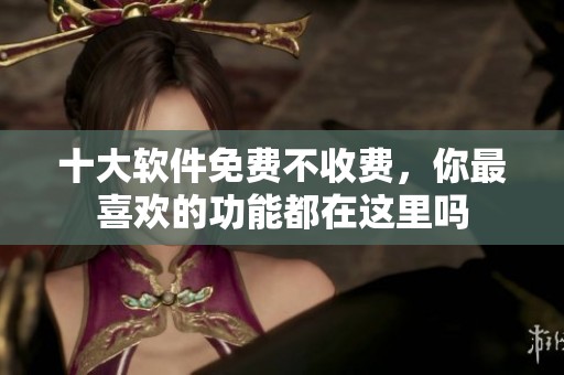 十大软件免费不收费，你最喜欢的功能都在这里吗