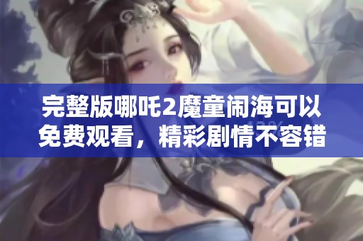 完整版哪吒2魔童闹海可以免费观看，精彩剧情不容错过！