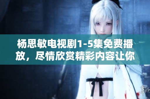 杨思敏电视剧1-5集免费播放，尽情欣赏精彩内容让你陶醉！