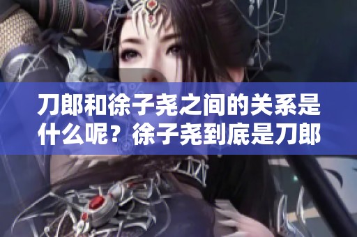 刀郎和徐子尧之间的关系是什么呢？徐子尧到底是刀郎的什么人呢