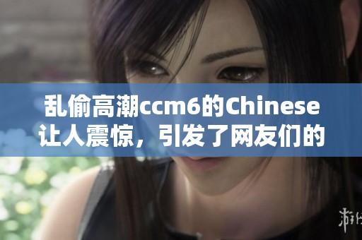 乱偷高潮ccm6的Chinese让人震惊，引发了网友们的广泛热议与讨论