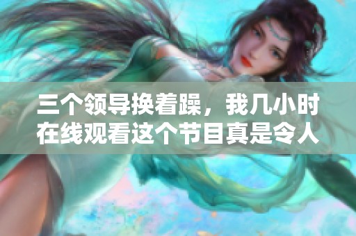 三个领导换着躁，我几小时在线观看这个节目真是令人兴奋。