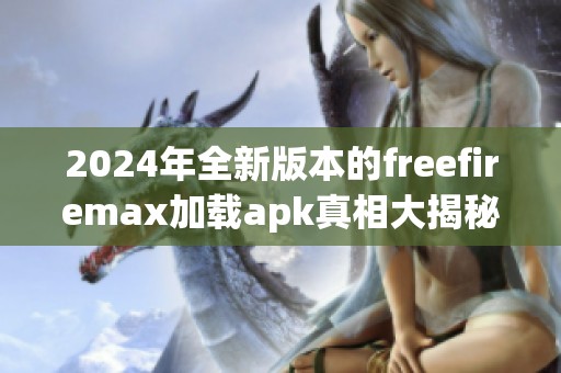 2024年全新版本的freefiremax加载apk真相大揭秘，绝对不容错过！