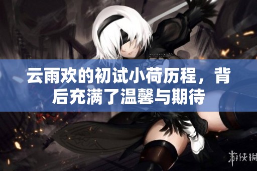 云雨欢的初试小荷历程，背后充满了温馨与期待