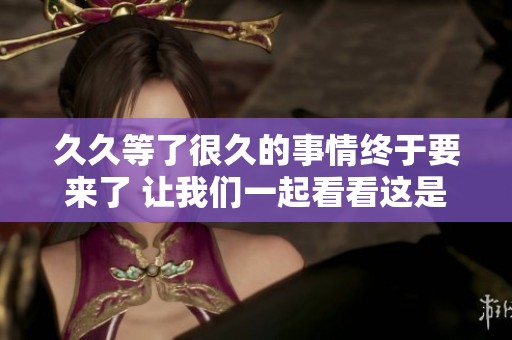 **等了很久的事情终于要来了 让我们一起看看这是怎样的情况