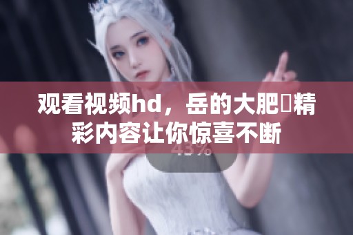 观看视频hd，岳的大肥坹精彩内容让你惊喜不断