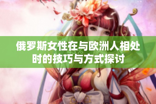 俄罗斯女性在与欧洲人相处时的技巧与方式探讨