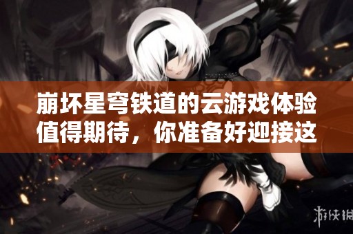 崩坏星穹铁道的云游戏体验值得期待，你准备好迎接这场冒险了吗