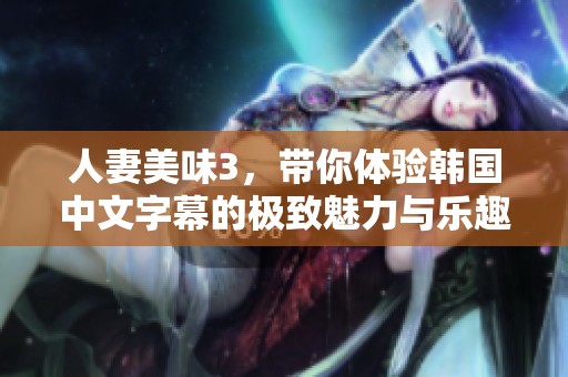 人妻美味3，带你体验韩国中文字幕的极致魅力与乐趣