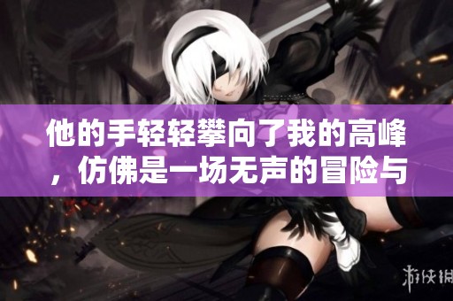 他的手轻轻攀向了我的高峰，仿佛是一场无声的冒险与挑战。