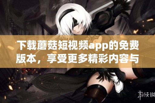 下载蘑菇短视频app的免费版本，享受更多精彩内容与乐趣