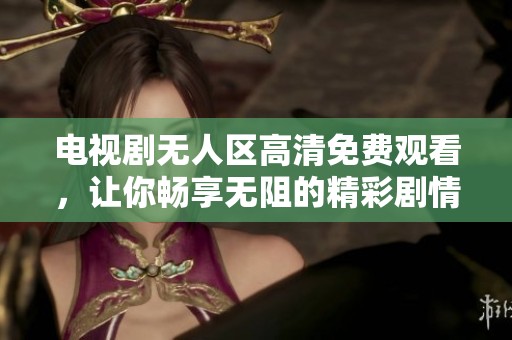 电视剧无人区高清免费观看，让你畅享无阻的精彩剧情体验